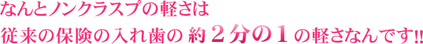 なんとノンクラスプは軽さは従来の保険の入れ歯の約2分の1の軽さなんです！！