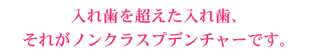 入れ歯を超えた入れ歯、それがノンクラスプデンチャーです。