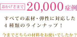 おかげさまで20,000症例 すべての素材・弾性に対応した4種類のラインナップ！