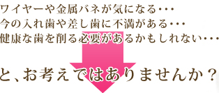 ワイヤーや金属バネが気になる… 健全歯を削らなければならない… どの義歯が自分に最適なのか分からない…と、お考えではありませんか？