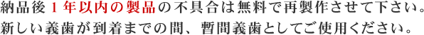 納品後1年以内の製品の不具合は無料で再製作させて下さい。新しい義歯が到着までの間、暫間義歯としてご使用ください。