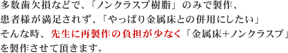 多数歯欠損などで、「ノンクラスプ樹脂」のみで製作、患者様が満足されず、「やっぱり金属床との併用にしたい」そんな時、先生に再製作の負担が少なく「金属床＋ノンクラスプ」を製作させて頂きます。