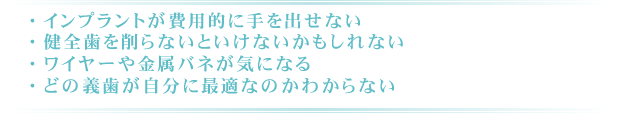 ・インプラントが費用的に手を出せない ・健全歯を削らないといけないかもしれない ・ワイヤーや金属バネが気になる ・どの義歯が自分に最適なのかわからない