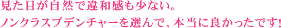 見た目が自然で違和感も少ない。ノンクラスプデンチャーを選んで、本当に良かったです！