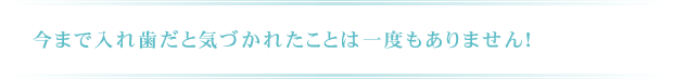 今まで入れ歯だと気づかれたことは一度もありません！